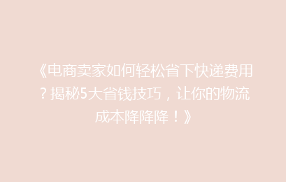 《电商卖家如何轻松省下快递费用？揭秘5大省钱技巧，让你的物流成本降降降！》