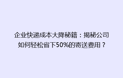 企业快递成本大降秘籍：揭秘公司如何轻松省下50%的寄送费用？