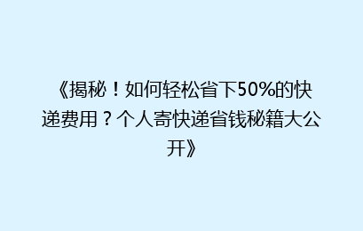 《揭秘！如何轻松省下50%的快递费用？个人寄快递省钱秘籍大公开》