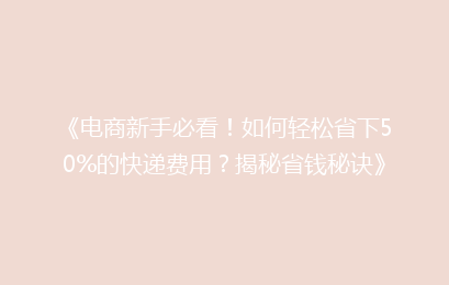 《电商新手必看！如何轻松省下50%的快递费用？揭秘省钱秘诀》