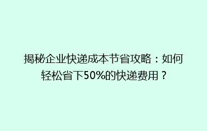 揭秘企业快递成本节省攻略：如何轻松省下50%的快递费用？