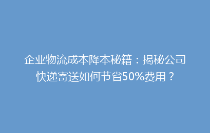 企业物流成本降本秘籍：揭秘公司快递寄送如何节省50%费用？
