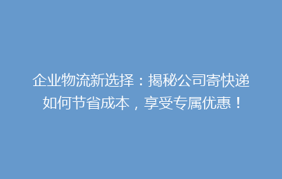 企业物流新选择：揭秘公司寄快递如何节省成本，享受专属优惠！