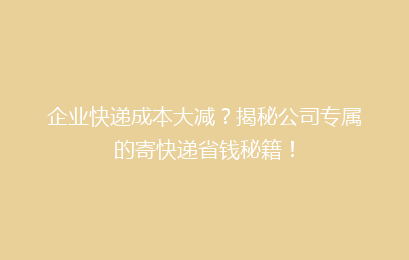 企业快递成本大减？揭秘公司专属的寄快递省钱秘籍！