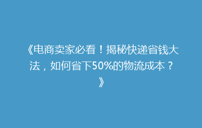 《电商卖家必看！揭秘快递省钱大法，如何省下50%的物流成本？》
