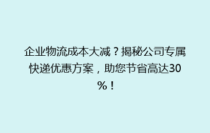 企业物流成本大减?揭秘公司专属快递优惠方案,助您节省高达30%!