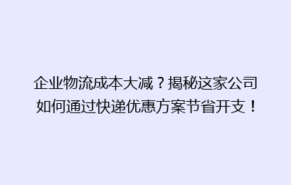 企业物流成本大减？揭秘这家公司如何通过快递优惠方案节省开支！