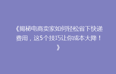 《揭秘电商卖家如何轻松省下快递费用，这5个技巧让你成本大降！》