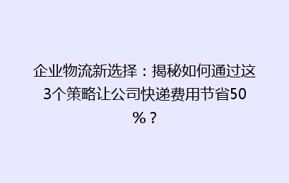 企业物流新选择：揭秘如何通过这3个策略让公司快递费用节省50%？