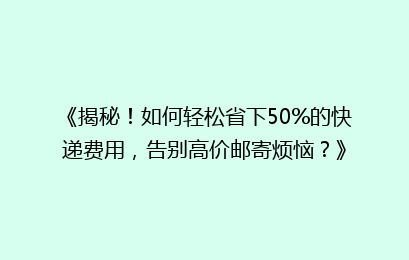 《揭秘！如何轻松省下50%的快递费用，告别高价邮寄烦恼？》