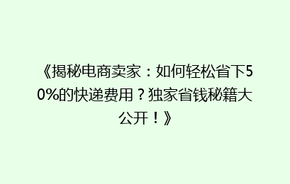 《揭秘电商卖家：如何轻松省下50%的快递费用？独家省钱秘籍大公开！》