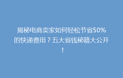 揭秘电商卖家如何轻松节省50%的快递费用？五大省钱秘籍大公开！
