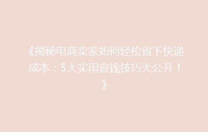 《揭秘电商卖家如何轻松省下快递成本:5大实用省钱技巧大公开!》