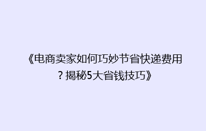《电商卖家如何巧妙节省快递费用？揭秘5大省钱技巧》
