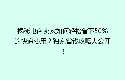 揭秘电商卖家如何轻松省下50%的快递费用？独家省钱攻略大公开！