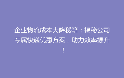 企业物流成本大降秘籍：揭秘公司专属快递优惠方案，助力效率提升！