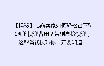 【揭秘】电商卖家如何轻松省下50%的快递费用？告别高价快递，这些省钱技巧你一定要知道！