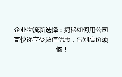 企业物流新选择：揭秘如何用公司寄快递享受超值优惠，告别高价烦恼！