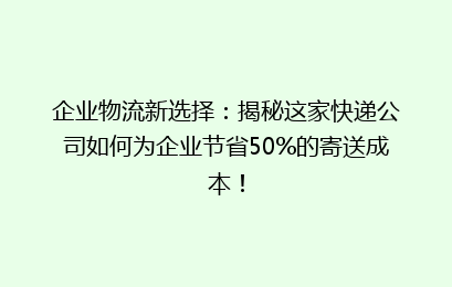 企业物流新选择：揭秘这家快递公司如何为企业节省50%的寄送成本！