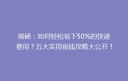 揭秘：如何轻松省下50%的快递费用？五大实用省钱攻略大公开！