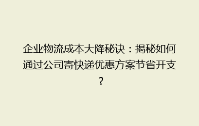 企业物流成本大降秘诀：揭秘如何通过公司寄快递优惠方案节省开支？