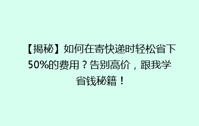 【揭秘】如何在寄快递时轻松省下50%的费用？告别高价，跟我学省钱秘籍！