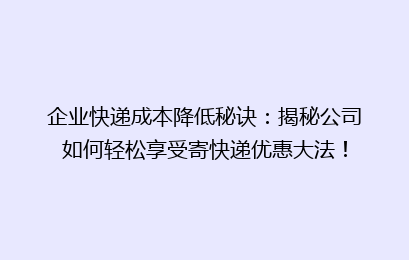 企业快递成本降低秘诀：揭秘公司如何轻松享受寄快递优惠大法！