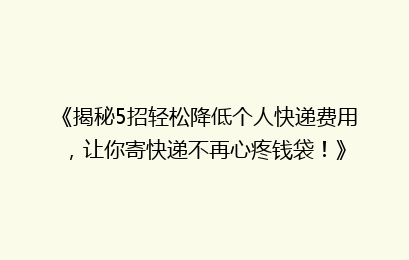 《揭秘5招轻松降低个人快递费用，让你寄快递不再心疼钱袋！》