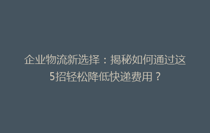 企业物流新选择：揭秘如何通过这5招轻松降低快递费用？