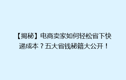 【揭秘】电商卖家如何轻松省下快递成本？五大省钱秘籍大公开！