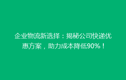 企业物流新选择：揭秘公司快递优惠方案，助力成本降低90%！