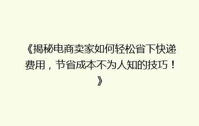 《揭秘电商卖家如何轻松省下快递费用，节省成本不为人知的技巧！》