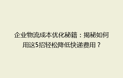 企业物流成本优化秘籍：揭秘如何用这5招轻松降低快递费用？