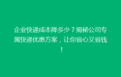 企业快递成本降多少？揭秘公司专属快递优惠方案，让你省心又省钱！