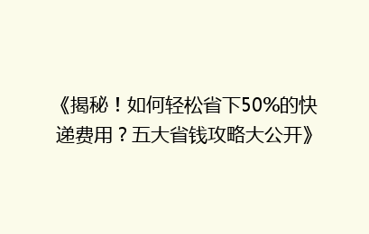 《揭秘！如何轻松省下50%的快递费用？五大省钱攻略大公开》
