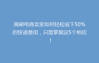 揭秘电商卖家如何轻松省下50%的快递费用，只需掌握这5个绝招！