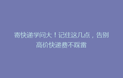 寄快递学问大!记住这几点,告别高价快递费不踩雷