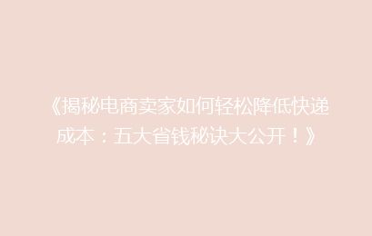 《揭秘电商卖家如何轻松降低快递成本：五大省钱秘诀大公开！》