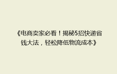 《电商卖家必看！揭秘5招快递省钱大法，轻松降低物流成本》