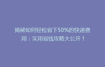 揭秘如何轻松省下50%的快递费用：实用省钱攻略大公开！