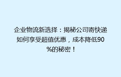 企业物流新选择:揭秘公司寄快递如何享受超值优惠,成本降低90%的秘密!