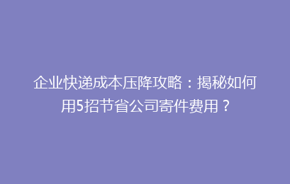 企业快递成本压降攻略：揭秘如何用5招节省公司寄件费用？