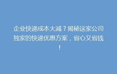 企业快递成本大减？揭秘这家公司独家的快递优惠方案，省心又省钱！
